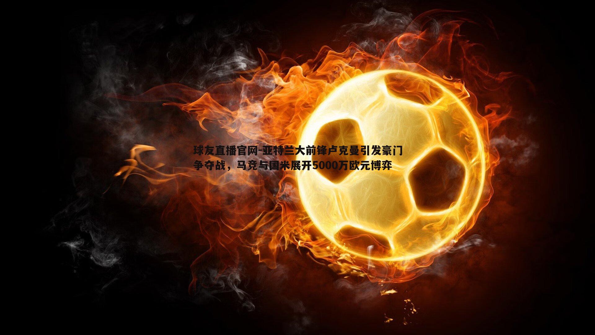 亚特兰大前锋卢克曼引发豪门争夺战，马竞与国米展开5000万欧元博弈